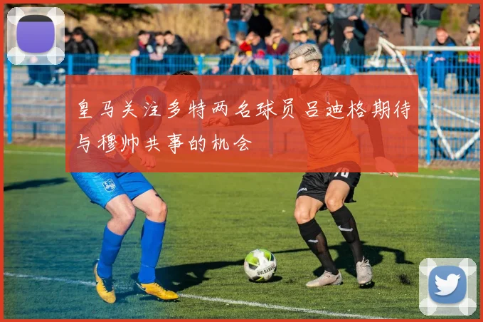皇马关注多特两名球员吕迪格期待与穆帅共事的机会