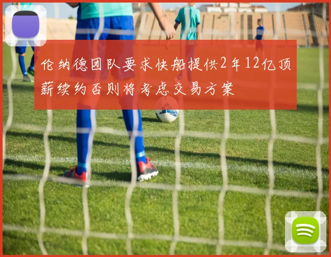 伦纳德团队要求快船提供2年12亿顶薪续约否则将考虑交易方案