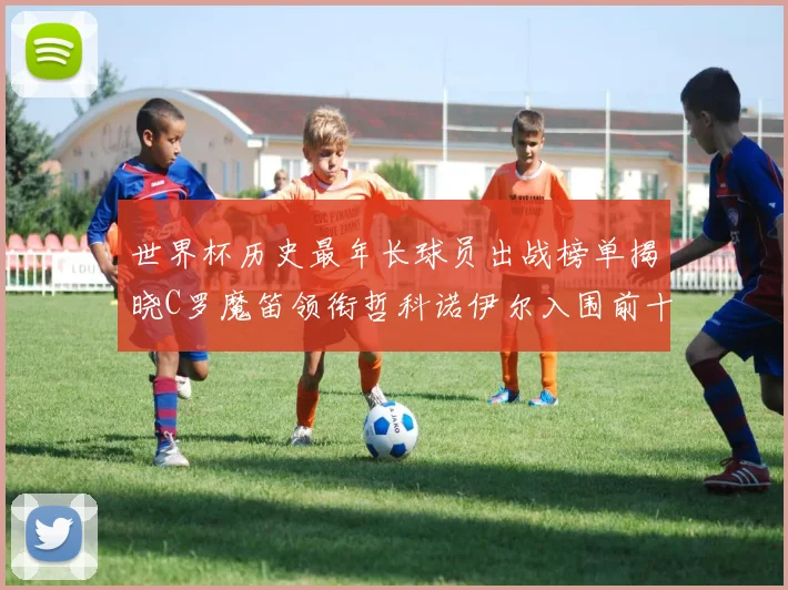 世界杯历史最年长球员出战榜单揭晓C罗魔笛领衔哲科诺伊尔入围前十