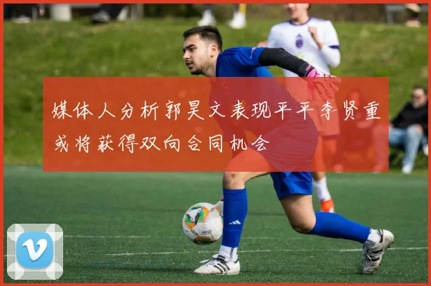 媒体人分析郭昊文表现平平李贤重或将获得双向合同机会
