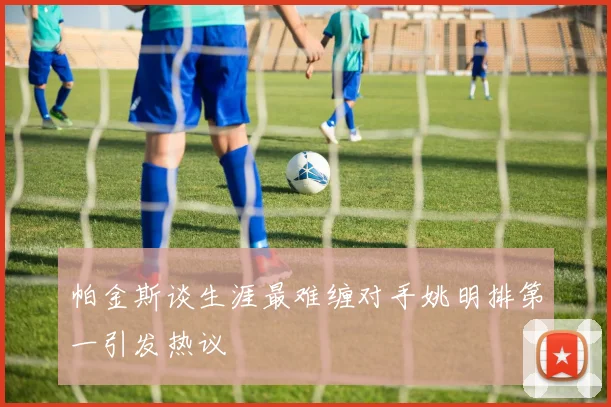 帕金斯谈生涯最难缠对手姚明排第一引发热议