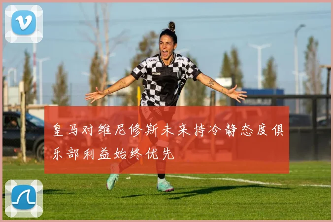 皇马对维尼修斯未来持冷静态度俱乐部利益始终优先