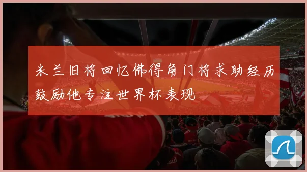 米兰旧将回忆佛得角门将求助经历鼓励他专注世界杯表现