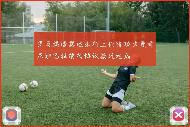 罗马诺透露达米科上任将助力曼奇尼迪巴拉续约协议接近达成