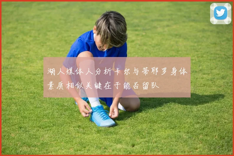 湖人媒体人分析卡尔与蒂耶罗身体素质相似关键在于能否留队